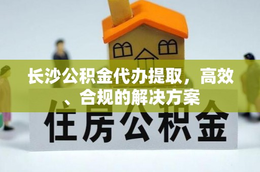 武陵长沙公积金代办提取，高效、合规的解决方案