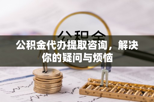 武陵公积金代办提取咨询，解决你的疑问与烦恼