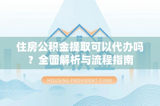 武陵住房公积金提取可以代办吗？全面解析与流程指南
