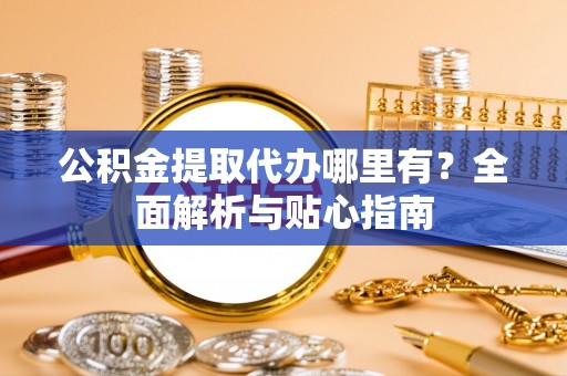 武陵公积金提取代办哪里有？全面解析与贴心指南