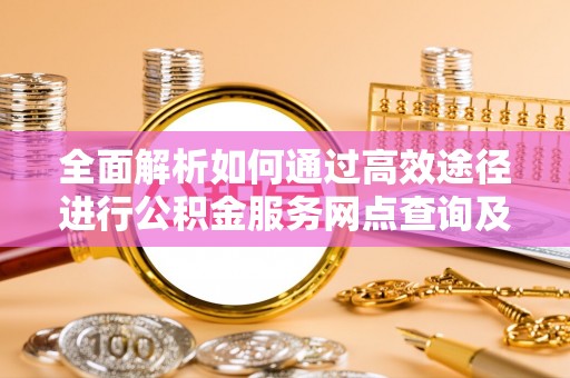 武陵全面解析如何通过高效途径进行公积金服务网点查询及办理相关业务