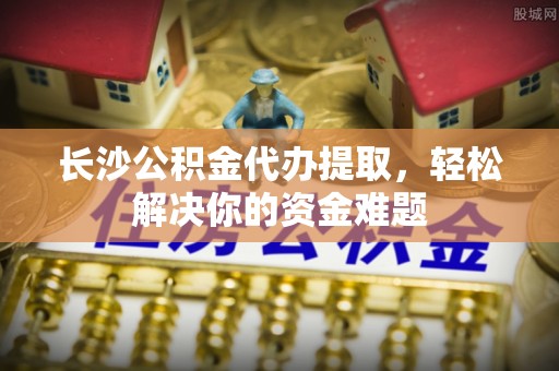 武陵长沙公积金代办提取，轻松解决你的资金难题