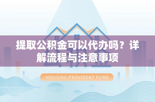 武陵提取公积金可以代办吗？详解流程与注意事项