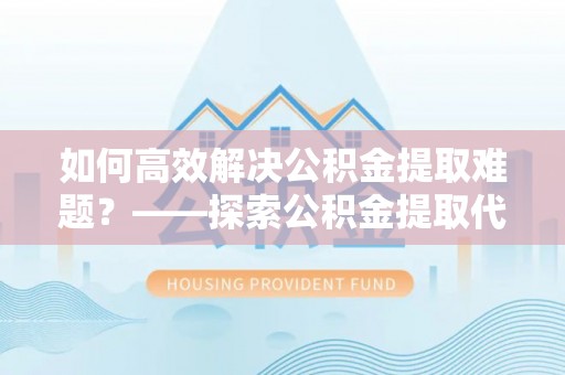 武陵如何高效解决公积金提取难题？——探索公积金提取代办哪里有的专业服务