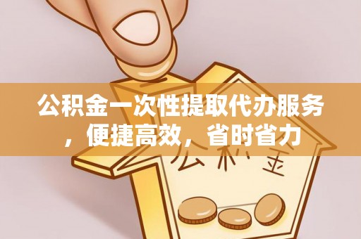 武陵公积金一次性提取代办服务，便捷高效，省时省力