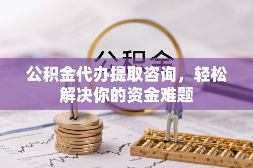 武陵公积金代办提取咨询，轻松解决你的资金难题