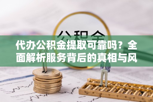 武陵代办公积金提取可靠吗？全面解析服务背后的真相与风险