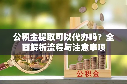 武陵公积金提取可以代办吗？全面解析流程与注意事项