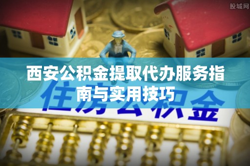 武陵西安公积金提取代办服务指南与实用技巧