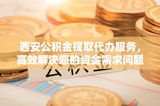 武陵西安公积金提取代办服务，高效解决您的资金需求问题