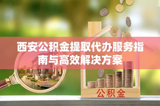 武陵西安公积金提取代办服务指南与高效解决方案