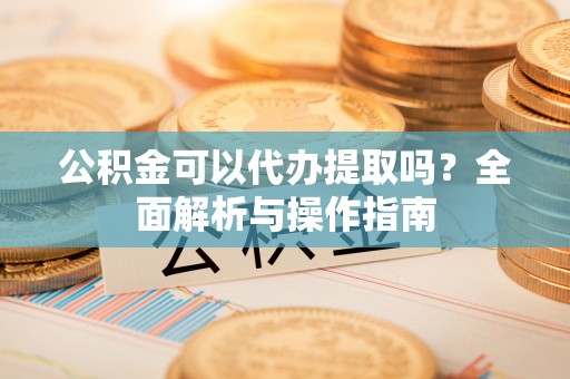 武陵公积金可以代办提取吗？全面解析与操作指南