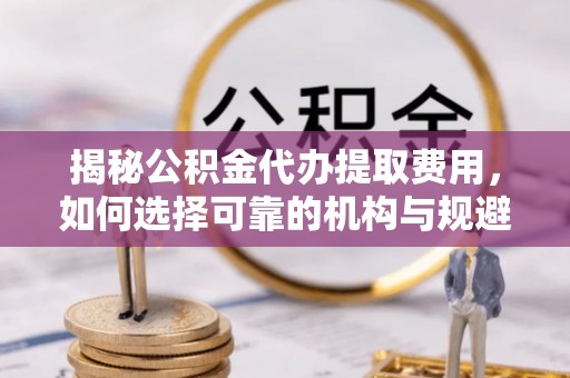 武陵揭秘公积金代办提取费用，如何选择可靠的机构与规避潜在风险