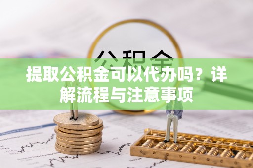 武陵提取公积金可以代办吗？详解流程与注意事项
