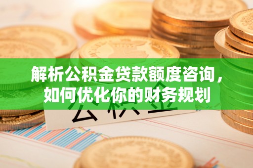 武陵解析公积金贷款额度咨询，如何优化你的财务规划