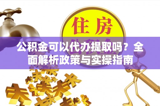 武陵公积金可以代办提取吗？全面解析政策与实操指南