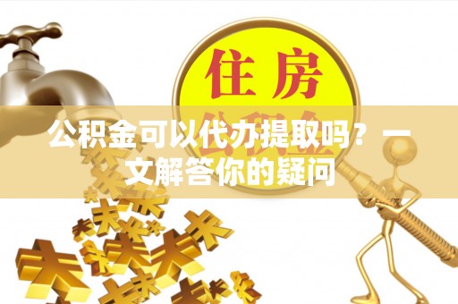 武陵公积金可以代办提取吗？一文解答你的疑问