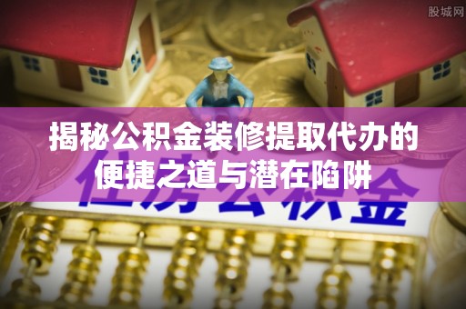 武陵揭秘公积金装修提取代办的便捷之道与潜在陷阱