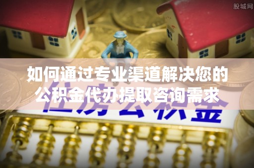 武陵如何通过专业渠道解决您的公积金代办提取咨询需求
