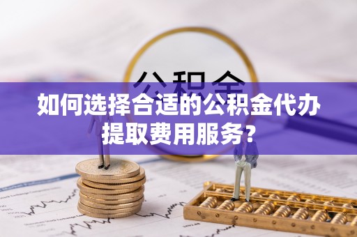 武陵如何选择合适的公积金代办提取费用服务？