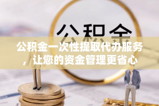 武陵公积金一次性提取代办服务，让您的资金管理更省心