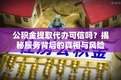 武陵公积金提取代办可信吗？揭秘服务背后的真相与风险