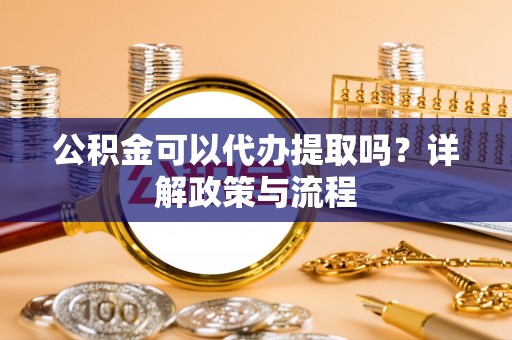 武陵公积金可以代办提取吗？详解政策与流程