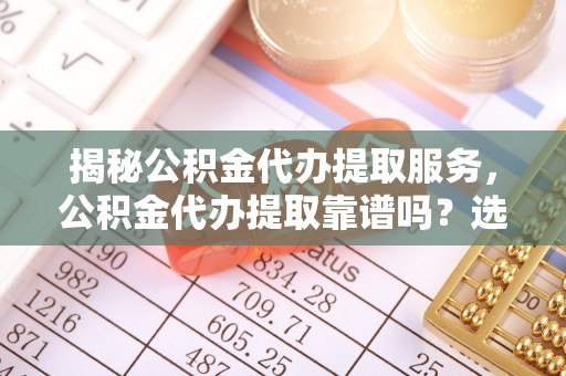 武陵揭秘公积金代办提取服务，公积金代办提取靠谱吗？选择需谨慎