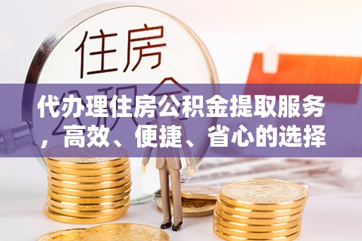 武陵代办理住房公积金提取服务，高效、便捷、省心的选择