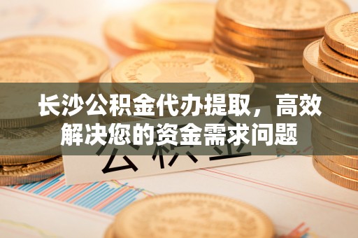 武陵长沙公积金代办提取，高效解决您的资金需求问题