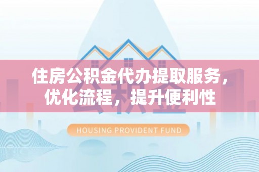 武陵住房公积金代办提取服务，优化流程，提升便利性