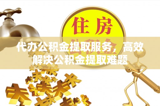 武陵代办公积金提取服务，高效解决公积金提取难题