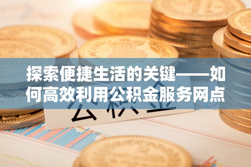 武陵探索便捷生活的关键——如何高效利用公积金服务网点查询功能