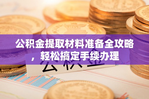 武陵公积金提取材料准备全攻略，轻松搞定手续办理