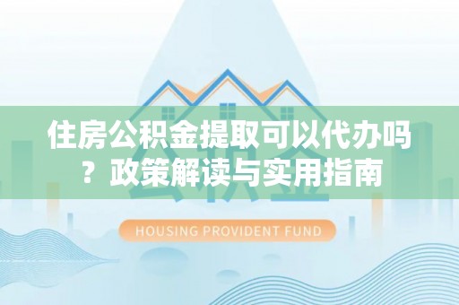 武陵住房公积金提取可以代办吗？政策解读与实用指南