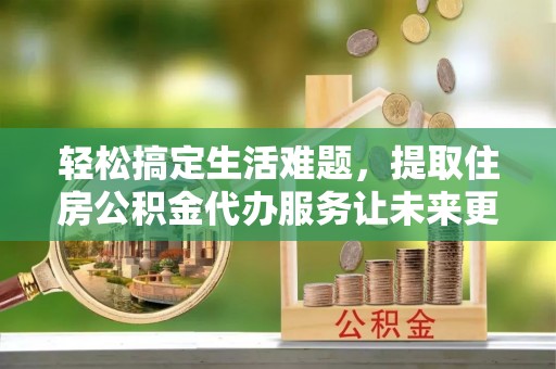 武陵轻松搞定生活难题，提取住房公积金代办服务让未来更安心
