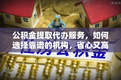 武陵公积金提取代办服务，如何选择靠谱的机构，省心又高效