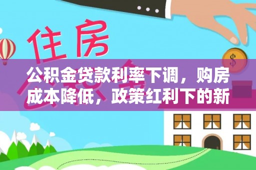 武陵公积金贷款利率下调，购房成本降低，政策红利下的新机遇