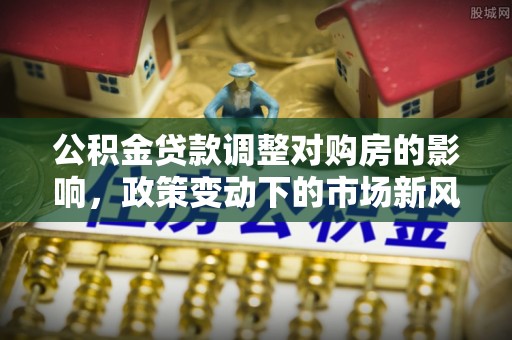 武陵公积金贷款调整对购房的影响，政策变动下的市场新风向