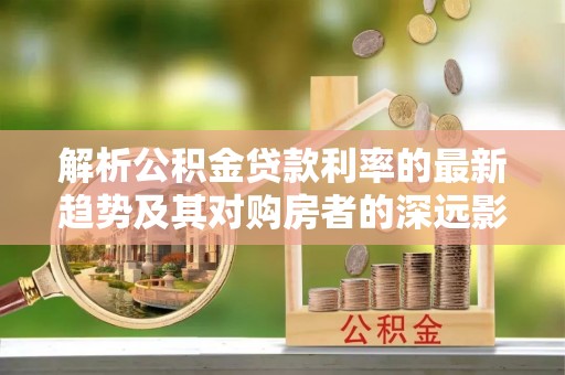 武陵解析公积金贷款利率的最新趋势及其对购房者的深远影响