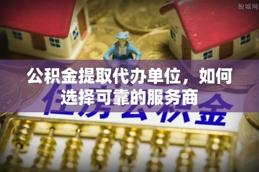 武陵公积金提取代办单位，如何选择可靠的服务商