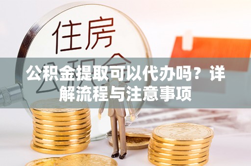 武陵公积金提取可以代办吗？详解流程与注意事项