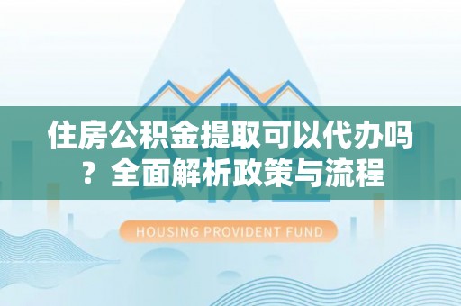 武陵住房公积金提取可以代办吗？全面解析政策与流程
