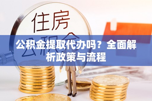 武陵公积金提取代办吗？全面解析政策与流程