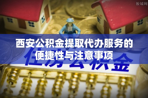 武陵西安公积金提取代办服务的便捷性与注意事项