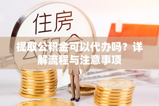 武陵提取公积金可以代办吗？详解流程与注意事项