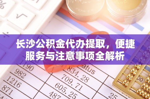 武陵长沙公积金代办提取，便捷服务与注意事项全解析
