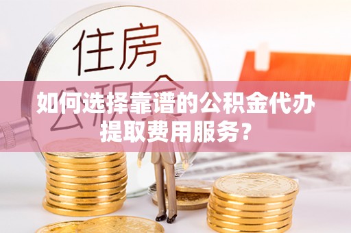 武陵如何选择靠谱的公积金代办提取费用服务？