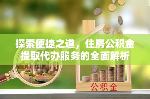 武陵探索便捷之道，住房公积金提取代办服务的全面解析
