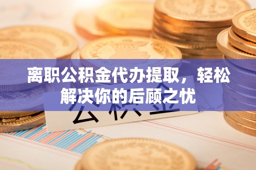 武陵离职公积金代办提取，轻松解决你的后顾之忧